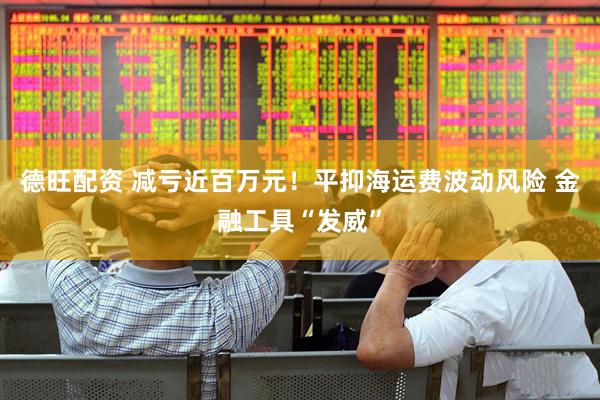 德旺配资 减亏近百万元！平抑海运费波动风险 金融工具“发威”