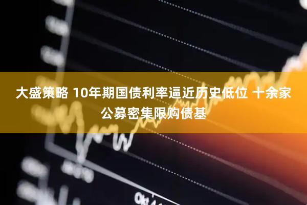 大盛策略 10年期国债利率逼近历史低位 十余家公募密集限购债基