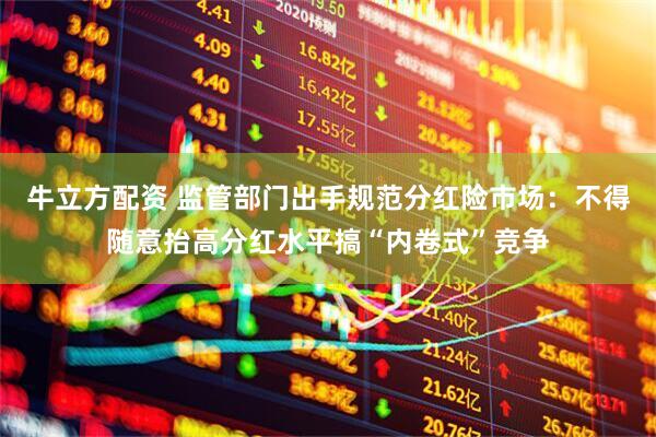 牛立方配资 监管部门出手规范分红险市场：不得随意抬高分红水平搞“内卷式”竞争