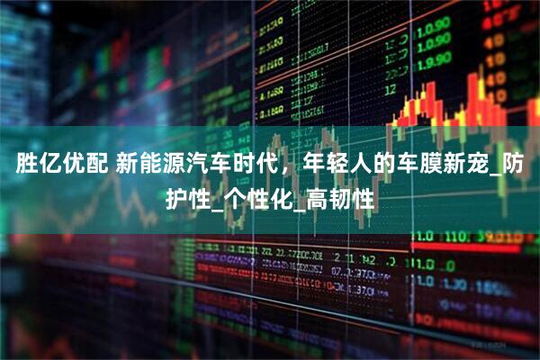 胜亿优配 新能源汽车时代，年轻人的车膜新宠_防护性_个性化_高韧性