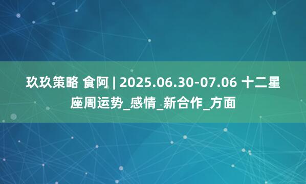 玖玖策略 食阿 | 2025.06.30-07.06 十二星座周运势_感情_新合作_方面
