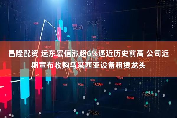 昌隆配资 远东宏信涨超6%逼近历史前高 公司近期宣布收购马来西亚设备租赁龙头