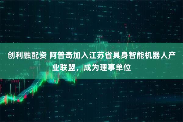 创利融配资 阿普奇加入江苏省具身智能机器人产业联盟，成为理事单位