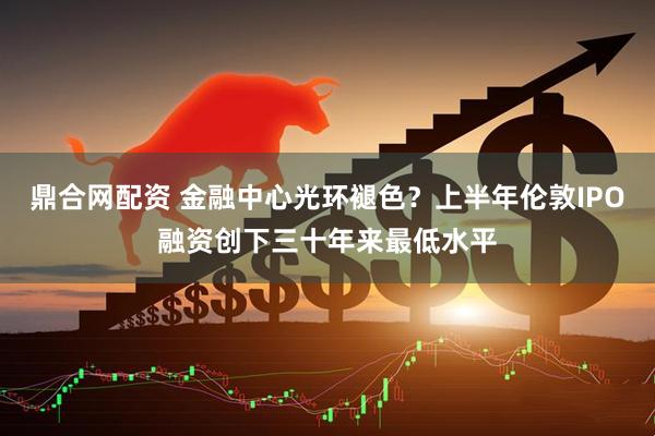 鼎合网配资 金融中心光环褪色？上半年伦敦IPO融资创下三十年来最低水平