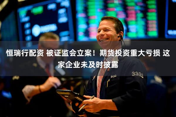 恒瑞行配资 被证监会立案！期货投资重大亏损 这家企业未及时披露