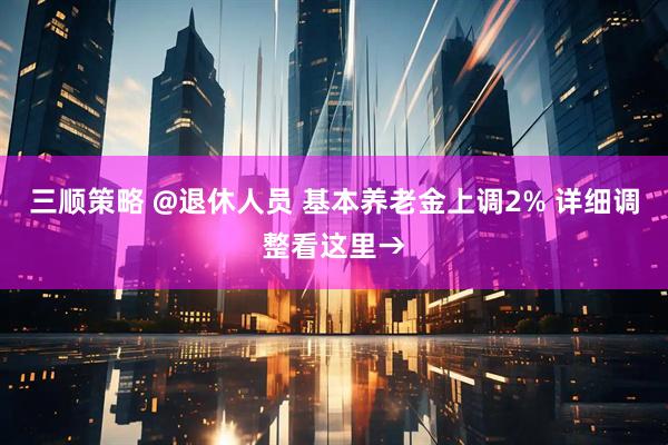 三顺策略 @退休人员 基本养老金上调2% 详细调整看这里→