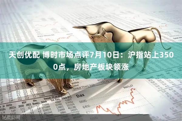 天创优配 博时市场点评7月10日：沪指站上3500点，房地产板块领涨