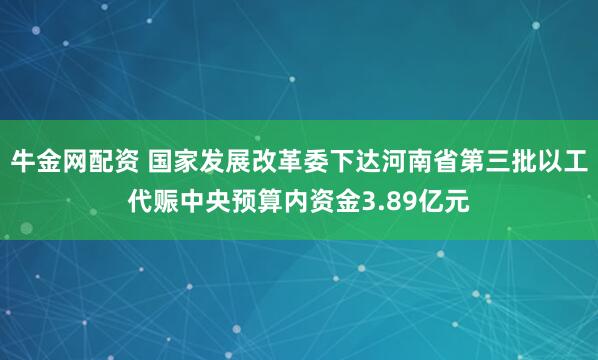 牛金网配资 国家发展改革委下达河南省第三批以工代赈中央预算内资金3.89亿元