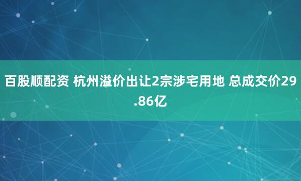 百股顺配资 杭州溢价出让2宗涉宅用地 总成交价29.86亿