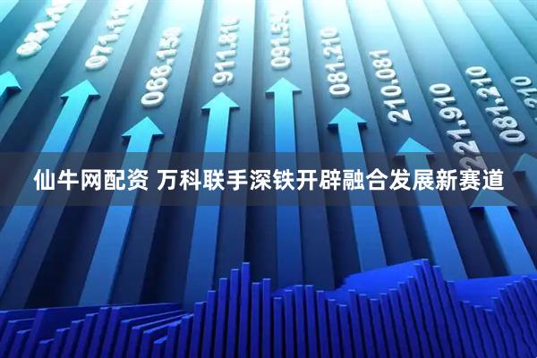 仙牛网配资 万科联手深铁开辟融合发展新赛道