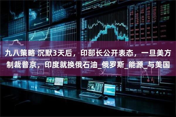 九八策略 沉默3天后，印部长公开表态，一旦美方制裁普京，印度就换俄石油_俄罗斯_能源_与美国