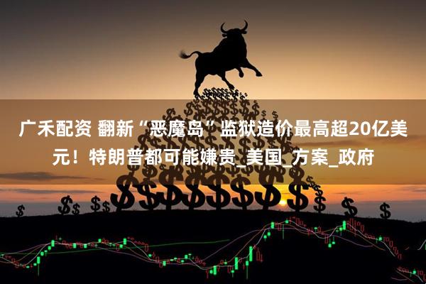 广禾配资 翻新“恶魔岛”监狱造价最高超20亿美元！特朗普都可能嫌贵_美国_方案_政府