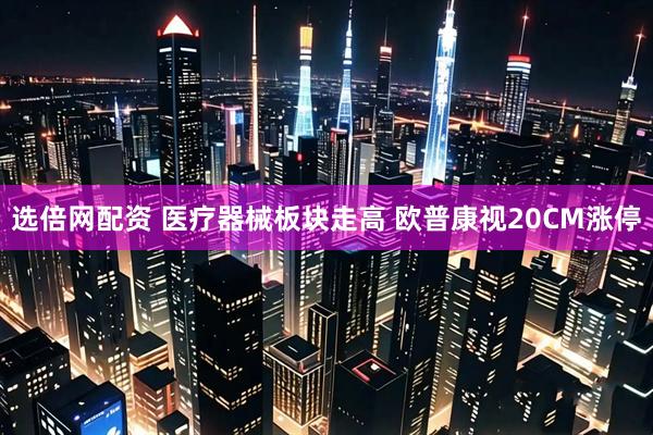 选倍网配资 医疗器械板块走高 欧普康视20CM涨停