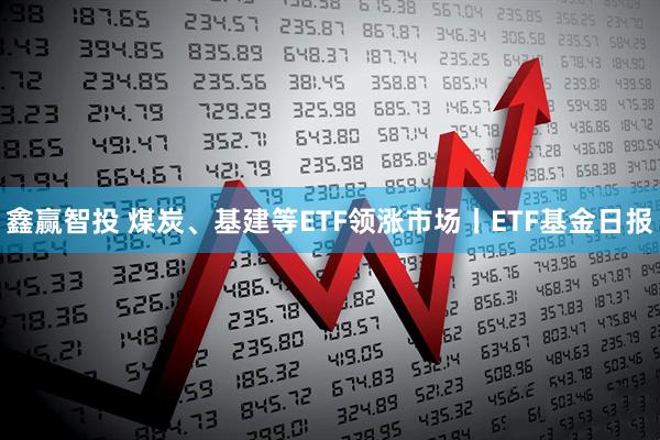鑫赢智投 煤炭、基建等ETF领涨市场丨ETF基金日报