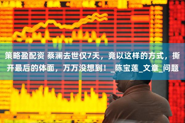 策略盈配资 蔡澜去世仅7天，竟以这样的方式，撕开最后的体面，万万没想到！_陈宝莲_文章_问题
