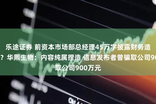 乐途证券 前资本市场部总经理45万字披露财务造假内幕？华熙生物：内容纯属捏造 信息发布者曾骗取公司900万元
