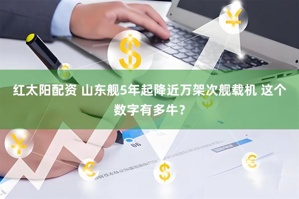 红太阳配资 山东舰5年起降近万架次舰载机 这个数字有多牛？