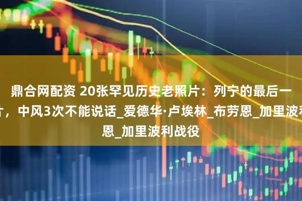 鼎合网配资 20张罕见历史老照片：列宁的最后一张照片，中风3次不能说话_爱德华·卢埃林_布劳恩_加里波利战役