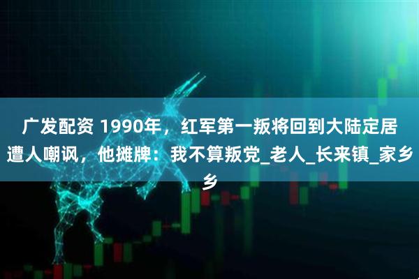 广发配资 1990年，红军第一叛将回到大陆定居遭人嘲讽，他摊牌：我不算叛党_老人_长来镇_家乡