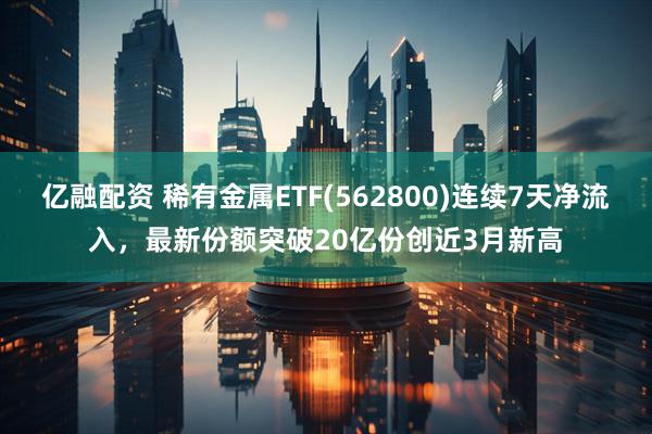 亿融配资 稀有金属ETF(562800)连续7天净流入，最新份额突破20亿份创近3月新高