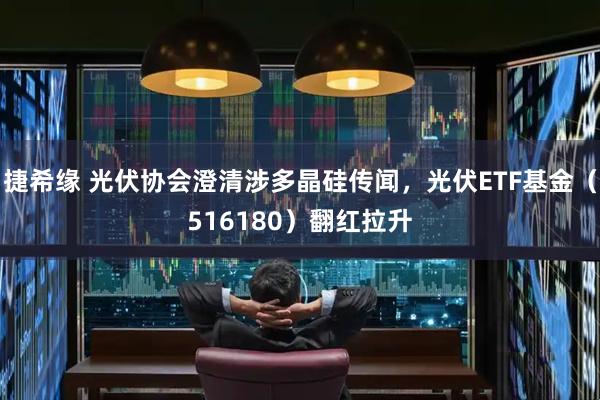 捷希缘 光伏协会澄清涉多晶硅传闻，光伏ETF基金（516180）翻红拉升