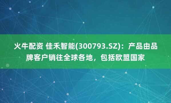 火牛配资 佳禾智能(300793.SZ)：产品由品牌客户销往全球各地，包括欧盟国家