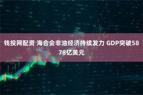 钱投网配资 海合会非油经济持续发力 GDP突破5878亿美元