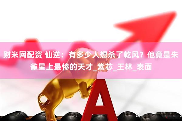 财米网配资 仙逆：有多少人想杀了乾风？他竟是朱雀星上最惨的天才_紫芯_王林_表面