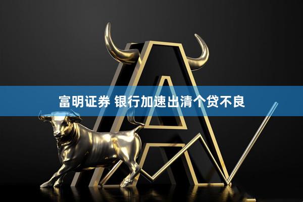 富明证券 银行加速出清个贷不良