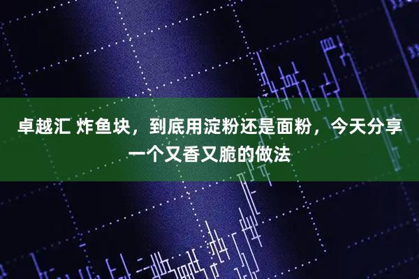 卓越汇 炸鱼块，到底用淀粉还是面粉，今天分享一个又香又脆的做法