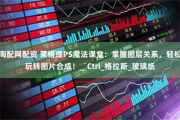淘配网配资 莱格理PS魔法课堂：掌握图层关系，轻松玩转图片合成！_`Ctrl_格拉斯_玻璃纸